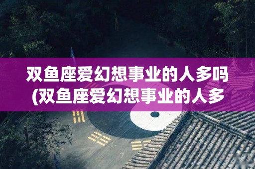 双鱼座爱幻想事业的人多吗(双鱼座爱幻想事业的人多吗知乎)