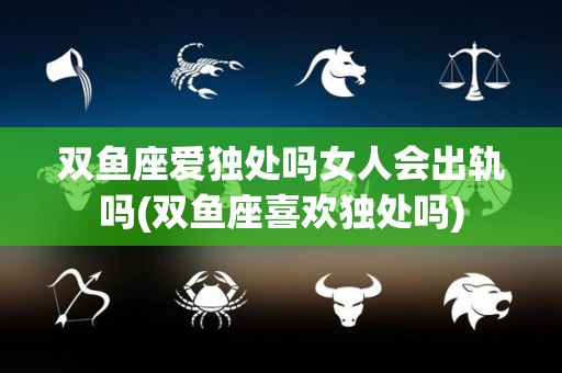 双鱼座爱独处吗女人会出轨吗(双鱼座喜欢独处吗)