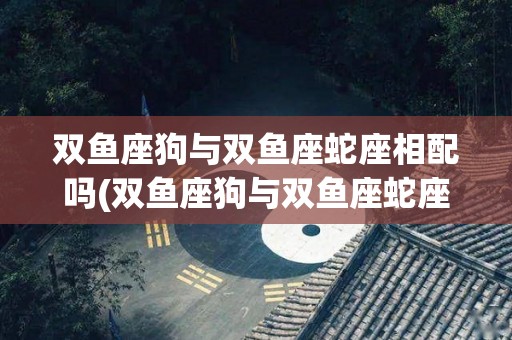 双鱼座狗与双鱼座蛇座相配吗(双鱼座狗与双鱼座蛇座相配吗女)