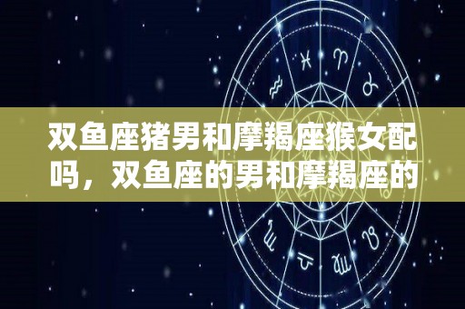 双鱼座猪男和摩羯座猴女配吗，双鱼座的男和摩羯座的女配不（双鱼男和摩羯座女配对指数）