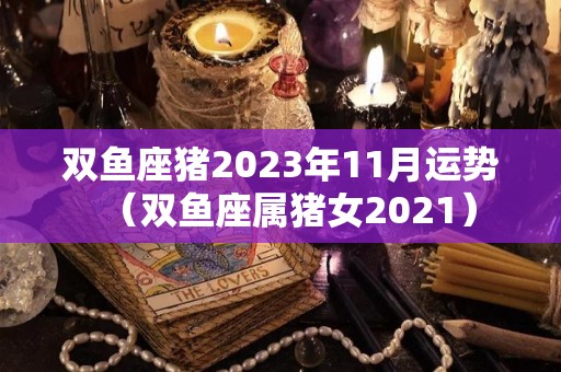 双鱼座猪2023年11月运势（双鱼座属猪女2021）