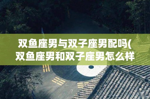 双鱼座男与双子座男配吗(双鱼座男和双子座男怎么样)