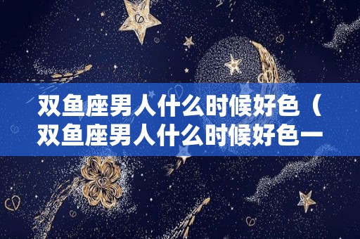 双鱼座男人什么时候好色（双鱼座男人什么时候好色一点）