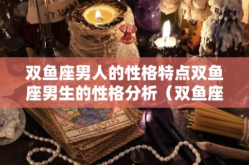 双鱼座男人的性格特点双鱼座男生的性格分析（双鱼座男生的性格分析大全）