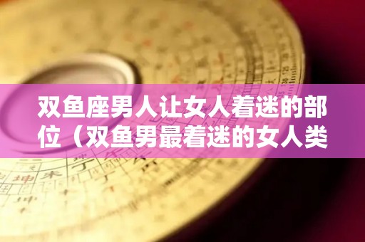 双鱼座男人让女人着迷的部位（双鱼男最着迷的女人类型）