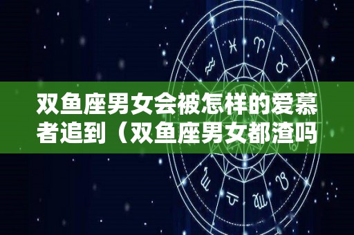 双鱼座男女会被怎样的爱慕者追到（双鱼座男女都渣吗）