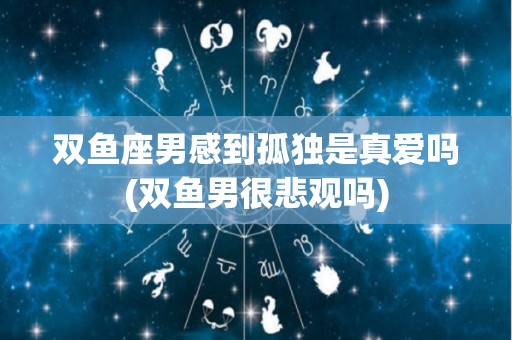 双鱼座男感到孤独是真爱吗(双鱼男很悲观吗)