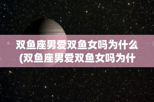 双鱼座男爱双鱼女吗为什么(双鱼座男爱双鱼女吗为什么呢)