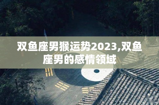 双鱼座男猴运势2023,双鱼座男的感情领域