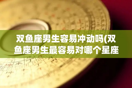 双鱼座男生容易冲动吗(双鱼座男生最容易对哪个星座动心)