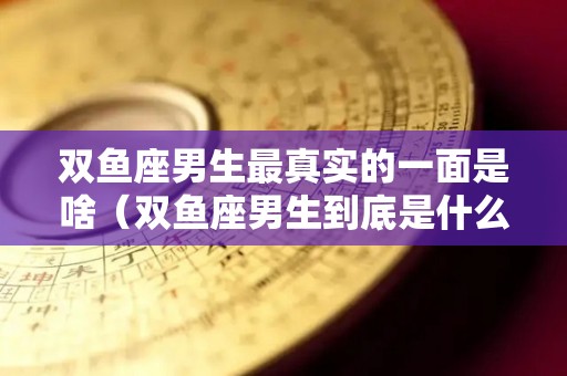 双鱼座男生最真实的一面是啥（双鱼座男生到底是什么样的人）