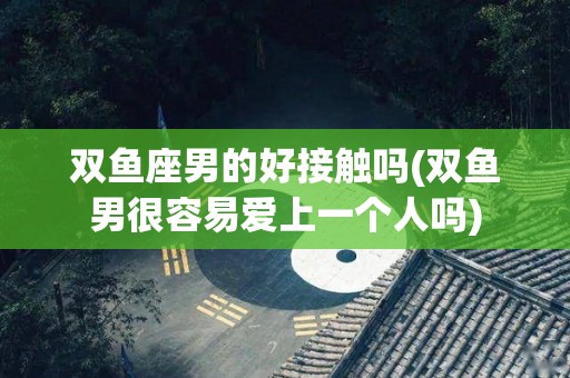 双鱼座男的好接触吗(双鱼男很容易爱上一个人吗)