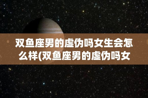 双鱼座男的虚伪吗女生会怎么样(双鱼座男的虚伪吗女生会怎么样呢)