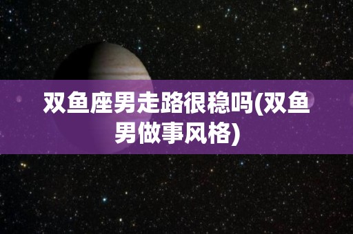 双鱼座男走路很稳吗(双鱼男做事风格)
