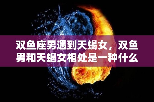 双鱼座男遇到天蝎女，双鱼男和天蝎女相处是一种什么体验（双鱼男和天蝎女相处注意事项）