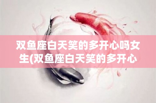 双鱼座白天笑的多开心吗女生(双鱼座白天笑的多开心吗女生图片)