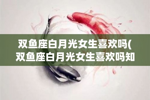 双鱼座白月光女生喜欢吗(双鱼座白月光女生喜欢吗知乎)