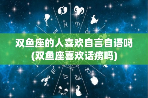 双鱼座的人喜欢自言自语吗(双鱼座喜欢话痨吗)