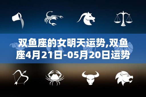 双鱼座的女明天运势,双鱼座4月21日-05月20日运势