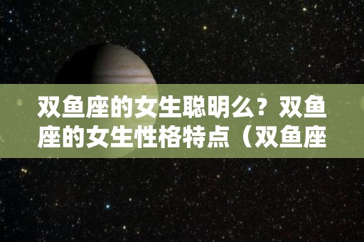 双鱼座的女生聪明么？双鱼座的女生性格特点（双鱼座的女生聪不聪明）