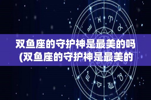 双鱼座的守护神是最美的吗(双鱼座的守护神是最美的吗女生)