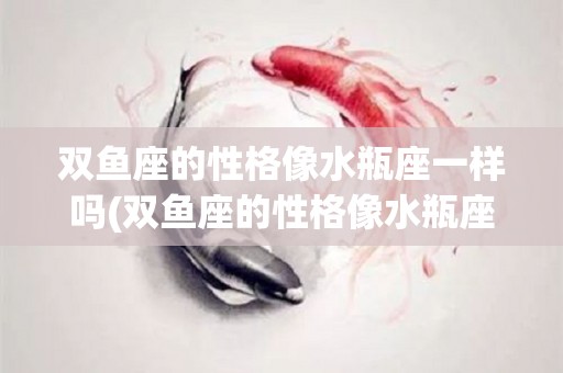 双鱼座的性格像水瓶座一样吗(双鱼座的性格像水瓶座一样吗女生)
