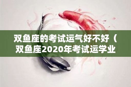 双鱼座的考试运气好不好（双鱼座2020年考试运学业）