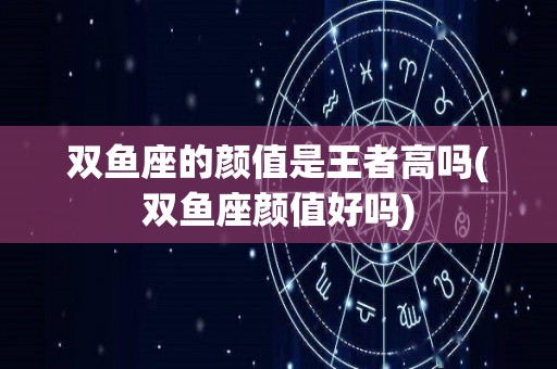 双鱼座的颜值是王者高吗(双鱼座颜值好吗)