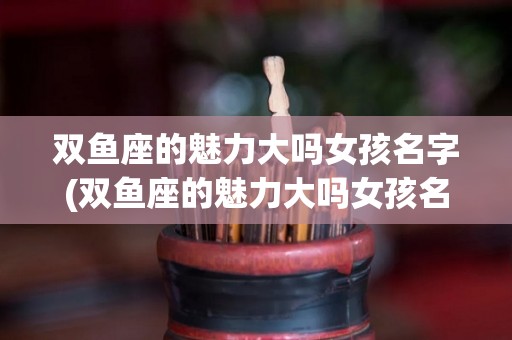 双鱼座的魅力大吗女孩名字(双鱼座的魅力大吗女孩名字怎么取)