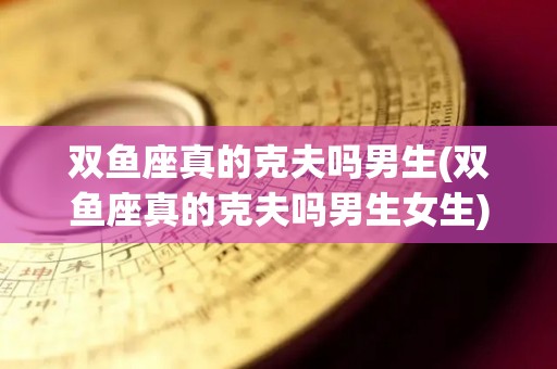 双鱼座真的克夫吗男生(双鱼座真的克夫吗男生女生)