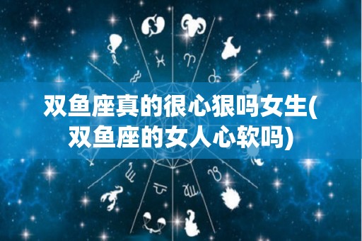 双鱼座真的很心狠吗女生(双鱼座的女人心软吗)