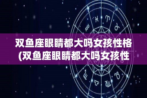 双鱼座眼睛都大吗女孩性格(双鱼座眼睛都大吗女孩性格怎么样)
