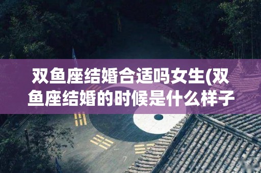 双鱼座结婚合适吗女生(双鱼座结婚的时候是什么样子的)