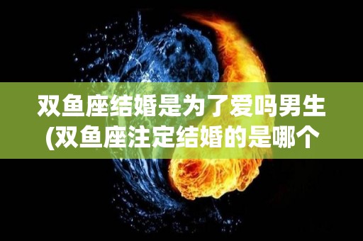双鱼座结婚是为了爱吗男生(双鱼座注定结婚的是哪个星座)