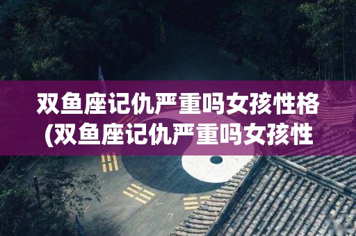 双鱼座记仇严重吗女孩性格(双鱼座记仇严重吗女孩性格怎么样)