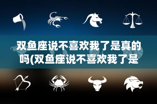 双鱼座说不喜欢我了是真的吗(双鱼座说不喜欢我了是真的吗吗)