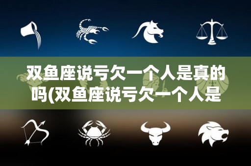 双鱼座说亏欠一个人是真的吗(双鱼座说亏欠一个人是真的吗吗)
