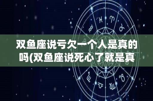 双鱼座说亏欠一个人是真的吗(双鱼座说死心了就是真的没办法了嘛)