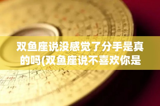 双鱼座说没感觉了分手是真的吗(双鱼座说不喜欢你是真的吗)