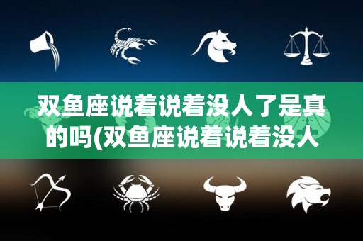 双鱼座说着说着没人了是真的吗(双鱼座说着说着没人了是真的吗吗)