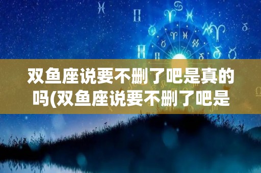 双鱼座说要不删了吧是真的吗(双鱼座说要不删了吧是真的吗吗)