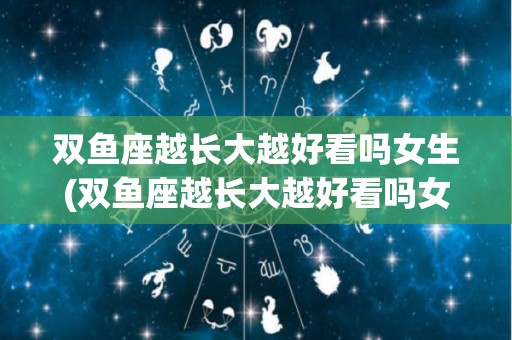 双鱼座越长大越好看吗女生(双鱼座越长大越好看吗女生图片)