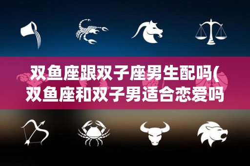 双鱼座跟双子座男生配吗(双鱼座和双子男适合恋爱吗)