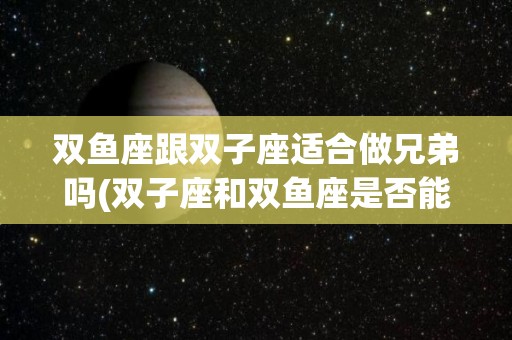 双鱼座跟双子座适合做兄弟吗(双子座和双鱼座是否能成为最好的朋友)