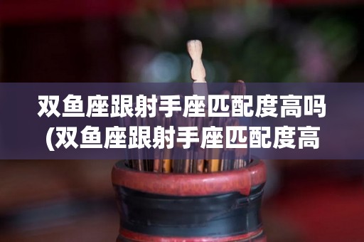 双鱼座跟射手座匹配度高吗(双鱼座跟射手座匹配度高吗女生)