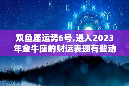 双鱼座运势6号,进入2023年金牛座的财运表现有些动荡，但其实不然