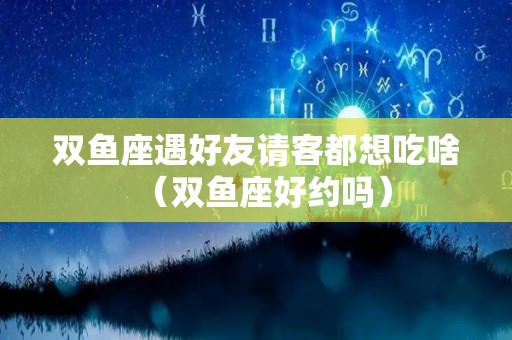 双鱼座遇好友请客都想吃啥（双鱼座好约吗）