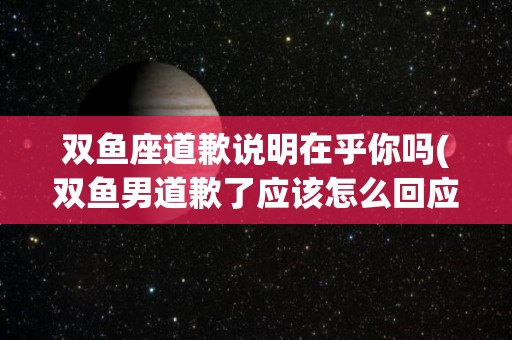 双鱼座道歉说明在乎你吗(双鱼男道歉了应该怎么回应)