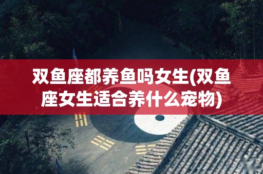 双鱼座都养鱼吗女生(双鱼座女生适合养什么宠物)