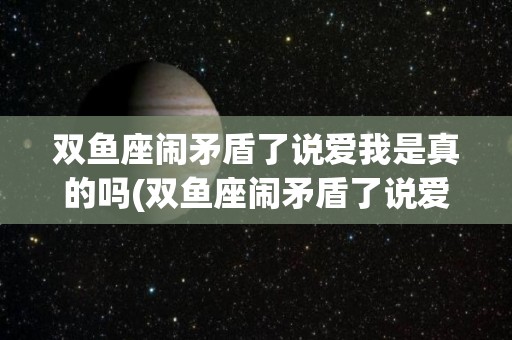 双鱼座闹矛盾了说爱我是真的吗(双鱼座闹矛盾了说爱我是真的吗吗)
